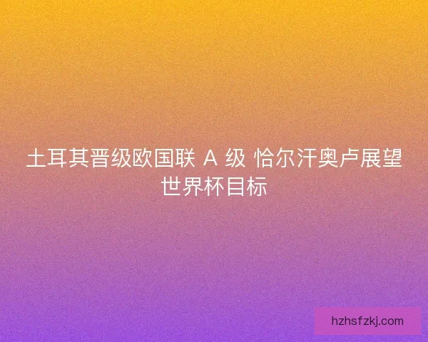 土耳其晋级欧国联 A 级 恰尔汗奥卢展望世界杯目标