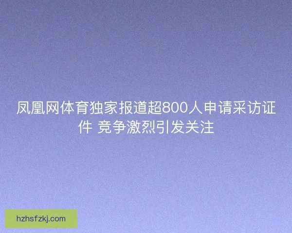 凤凰网体育独家报道超800人申请采访证件 竞争激烈引发关注