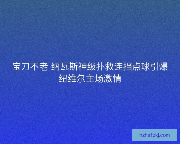 宝刀不老 纳瓦斯神级扑救连挡点球引爆纽维尔主场激情