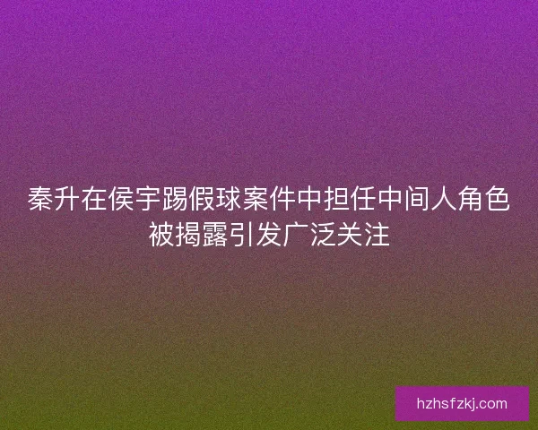 秦升在侯宇踢假球案件中担任中间人角色被揭露引发广泛关注