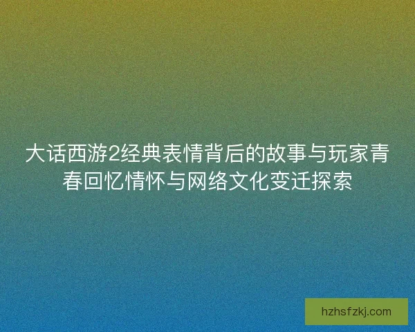 大话西游2经典表情背后的故事与玩家青春回忆情怀与网络文化变迁探索