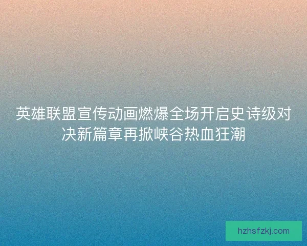 英雄联盟宣传动画燃爆全场开启史诗级对决新篇章再掀峡谷热血狂潮