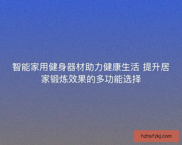 智能家用健身器材助力健康生活 提升居家锻炼效果的多功能选择