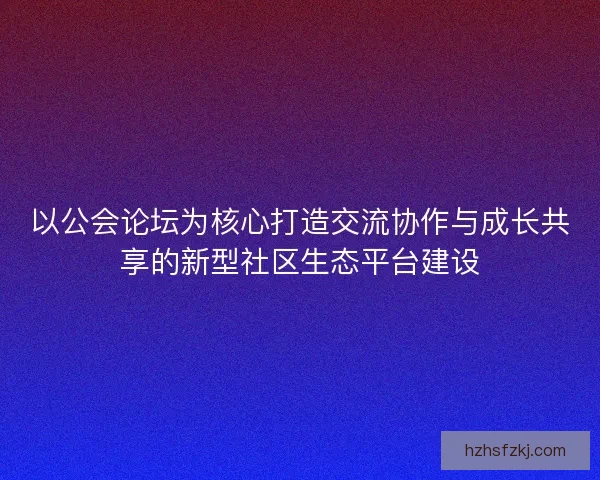 以公会论坛为核心打造交流协作与成长共享的新型社区生态平台建设