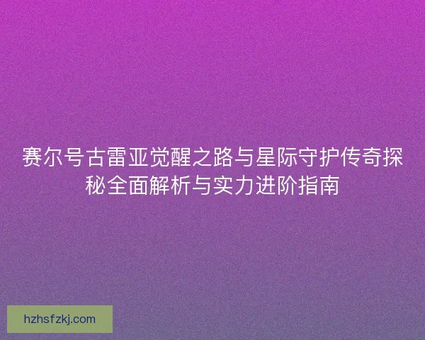 赛尔号古雷亚觉醒之路与星际守护传奇探秘全面解析与实力进阶指南