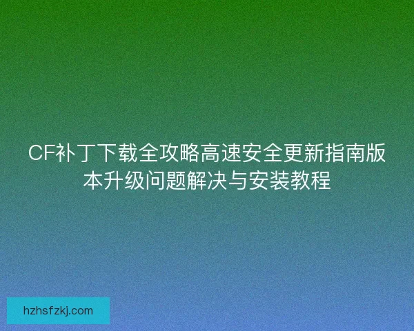 CF补丁下载全攻略高速安全更新指南版本升级问题解决与安装教程