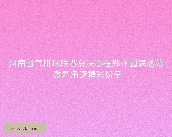 河南省气排球联赛总决赛在郑州圆满落幕 激烈角逐精彩纷呈