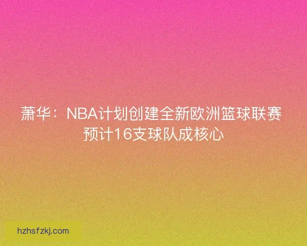 萧华：NBA计划创建全新欧洲篮球联赛 预计16支球队成核心