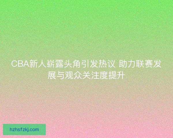 CBA新人崭露头角引发热议 助力联赛发展与观众关注度提升