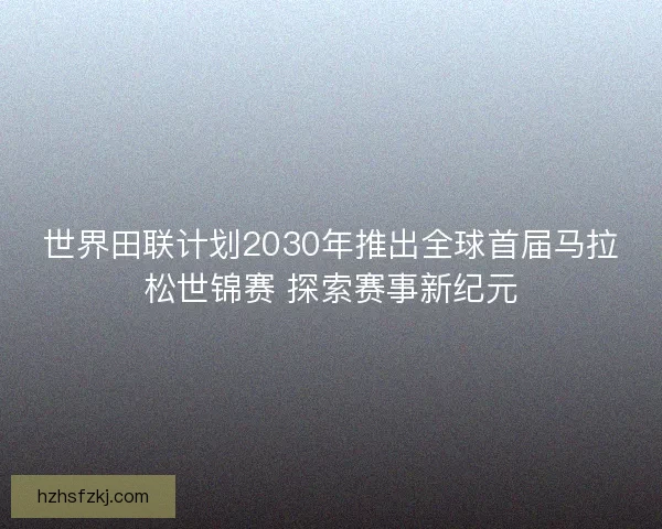 世界田联计划2030年推出全球首届马拉松世锦赛 探索赛事新纪元 世界田联计划2030年推出全球首届马拉松世锦赛 探索赛事新纪元