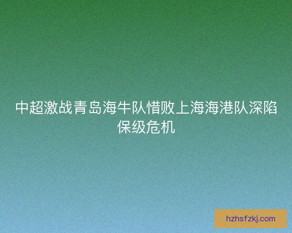 中超激战青岛海牛队惜败上海海港队深陷保级危机 中超激战青岛海牛队惜败上海海港队深陷保级危机