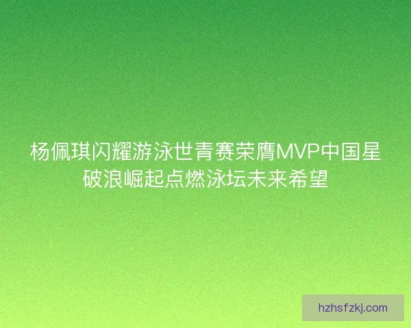 杨佩琪闪耀游泳世青赛荣膺MVP中国星破浪崛起点燃泳坛未来希望