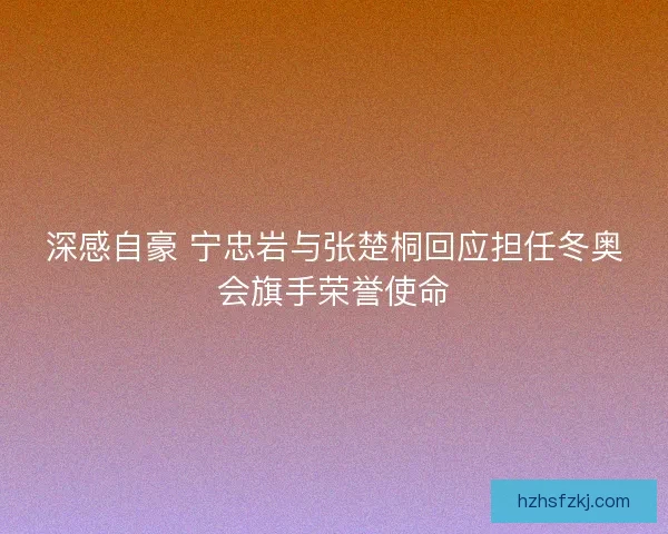 深感自豪 宁忠岩与张楚桐回应担任冬奥会旗手荣誉使命