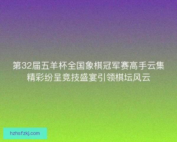 第32届五羊杯全国象棋冠军赛高手云集精彩纷呈竞技盛宴引领棋坛风云