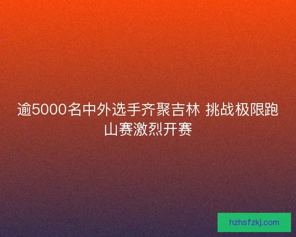 逾5000名中外选手齐聚吉林 挑战极限跑山赛激烈开赛 逾5000名中外选手齐聚吉林 挑战极限跑山赛激烈开赛