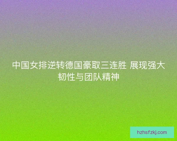 中国女排逆转德国豪取三连胜 展现强大韧性与团队精神