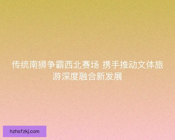 传统南狮争霸西北赛场 携手推动文体旅游深度融合新发展 传统南狮争霸西北赛场 携手推动文体旅游深度融合新发展