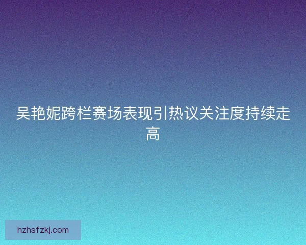 吴艳妮跨栏赛场表现引热议关注度持续走高 吴艳妮跨栏赛场表现引热议关注度持续走高