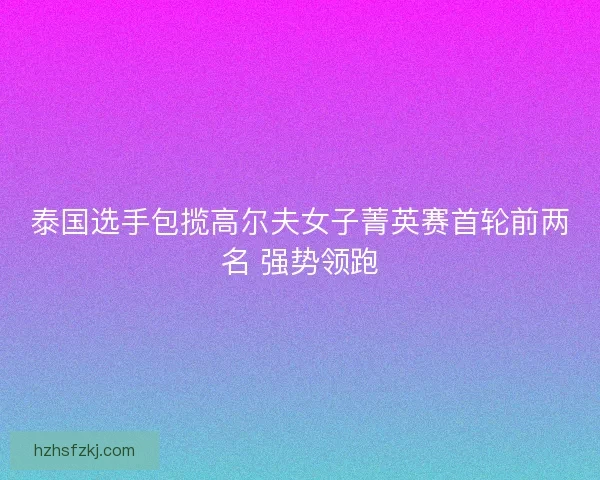 泰国选手包揽高尔夫女子菁英赛首轮前两名 强势领跑