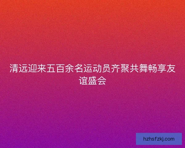清远迎来五百余名运动员齐聚共舞畅享友谊盛会