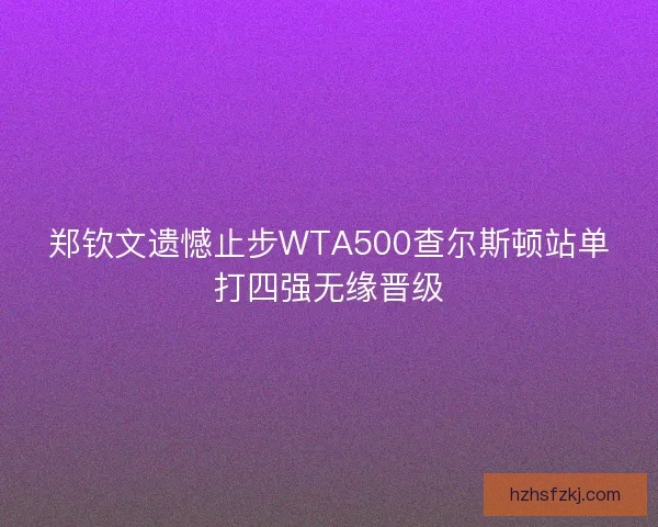 郑钦文遗憾止步WTA500查尔斯顿站单打四强无缘晋级 郑钦文遗憾止步WTA500查尔斯顿站单打四强无缘晋级