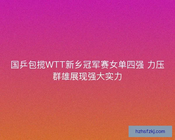 国乒包揽WTT新乡冠军赛女单四强 力压群雄展现强大实力