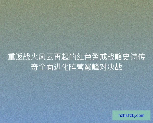 重返战火风云再起的红色警戒战略史诗传奇全面进化阵营巅峰对决战