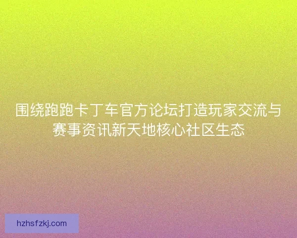 围绕跑跑卡丁车官方论坛打造玩家交流与赛事资讯新天地核心社区生态