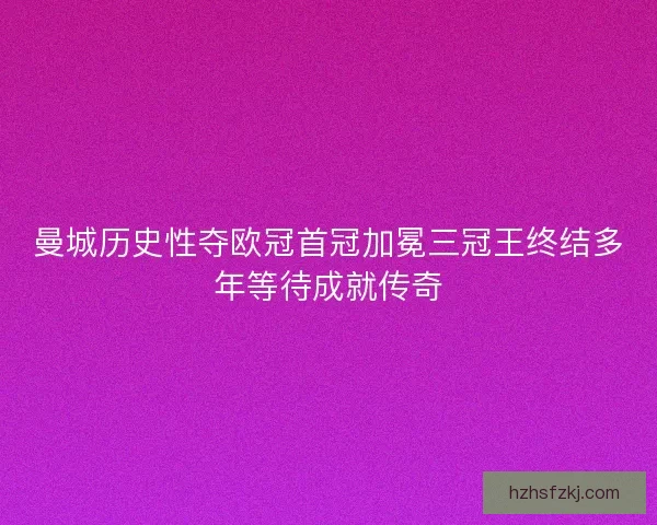 曼城历史性夺欧冠首冠加冕三冠王终结多年等待成就传奇