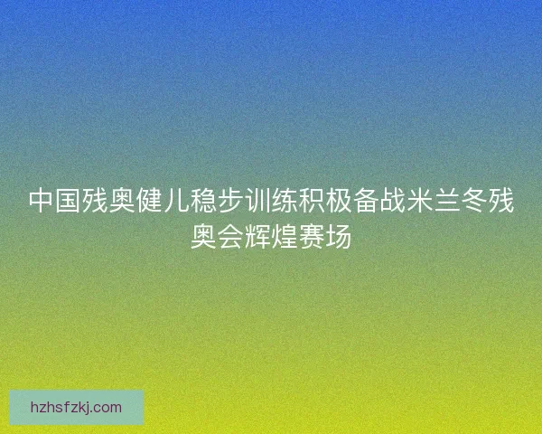 中国残奥健儿稳步训练积极备战米兰冬残奥会辉煌赛场