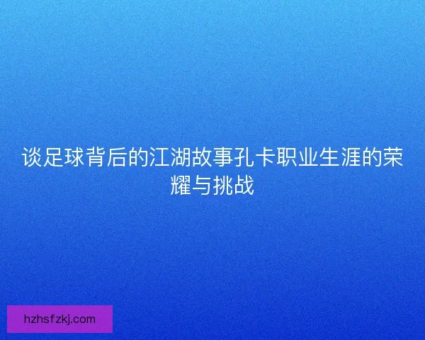 谈足球背后的江湖故事孔卡职业生涯的荣耀与挑战 谈足球背后的江湖故事孔卡职业生涯的荣耀与挑战