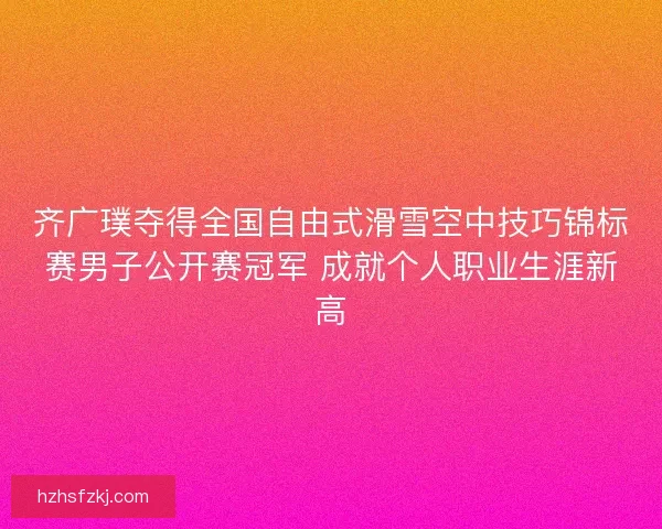齐广璞夺得全国自由式滑雪空中技巧锦标赛男子公开赛冠军 成就个人职业生涯新高
